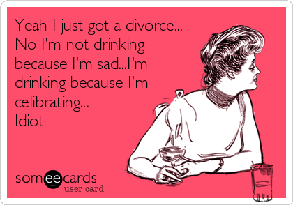 Yeah I just got a divorce...
No I'm not drinking
because I'm sad...I'm
drinking because I'm
celibrating...
Idiot