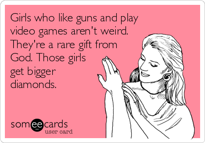 Girls who like guns and play
video games aren't weird.
They're a rare gift from
God. Those girls
get bigger
diamonds.