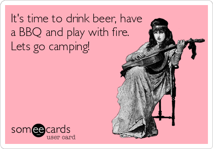 It's time to drink beer, have
a BBQ and play with fire.
Lets go camping!