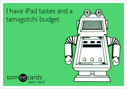 I have iPad tastes and a 
tamagotchi budget