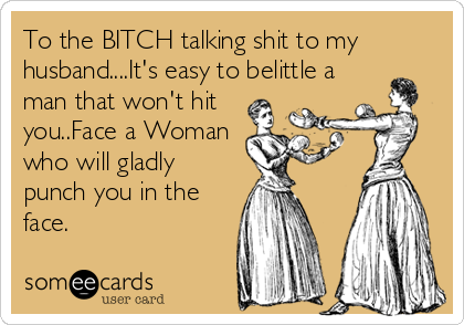 To the BITCH talking shit to my
husband....It's easy to belittle a
man that won't hit
you..Face a Woman
who will gladly
punch you in the
face.