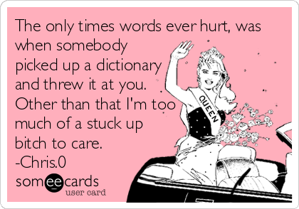 The only times words ever hurt, was
when somebody
picked up a dictionary
and threw it at you.
Other than that I'm too
much of a stuck up<br 