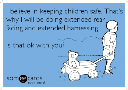 I believe in keeping children safe. That's
why I will be doing extended rear
facing and extended harnessing.

Is that ok with you?