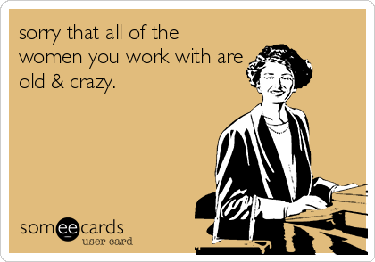 sorry that all of the
women you work with are
old & crazy.