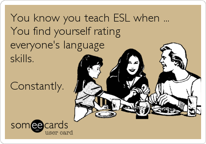 You know you teach ESL when ...
You find yourself rating
everyone's language
skills. 

Constantly.