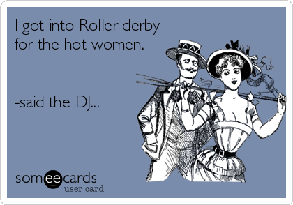 I got into Roller derby
for the hot women. 


-said the DJ...