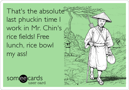 That's the absolute
last phuckin time I
work in Mr. Chin's 
rice fields! Free
lunch, rice bowl
my ass!