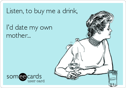 Listen, to buy me a drink,

I'd date my own
mother...