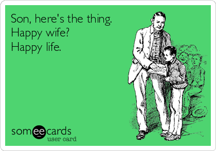 Son, here's the thing.
Happy wife?
Happy life.