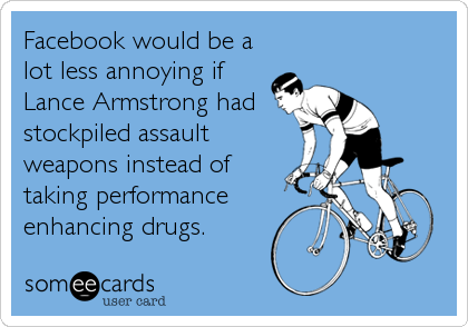 Facebook would be a
lot less annoying if
Lance Armstrong had
stockpiled assault
weapons instead of
taking performance
enhancing drugs.