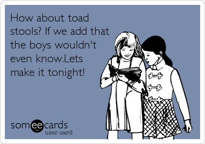 How about toad
stools? If we add that
the boys wouldn't
even know.Lets
make it tonight!