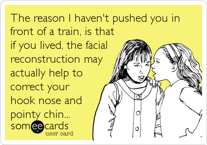 The reason I haven't pushed you in
front of a train, is that
if you lived, the facial
reconstruction may
actually help to
correct your
hook nose and
pointy chin...
