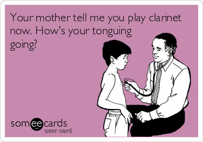 Your mother tell me you play clarinet
now. How's your tonguing
going?