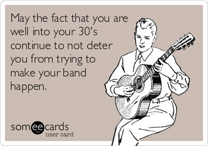 May the fact that you are
well into your 30's
continue to not deter
you from trying to
make your band
happen.