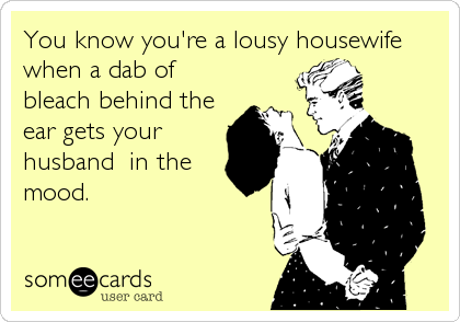 You know you're a lousy housewife
when a dab of
bleach behind the
ear gets your
husband  in the
mood.