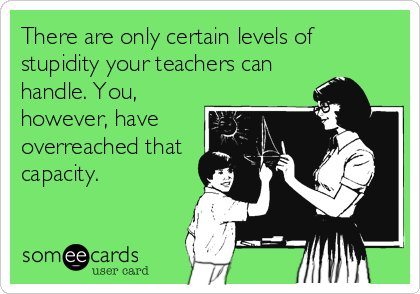 There are only certain levels of
stupidity your teachers can
handle. You,
however, have
overreached that
capacity.