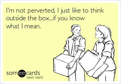 I'm not perverted, I just like to think
outside the box...if you know
what I mean.
