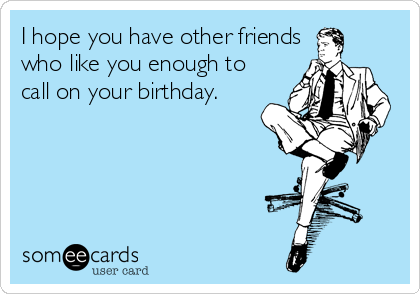 I hope you have other friends
who like you enough to
call on your birthday.
