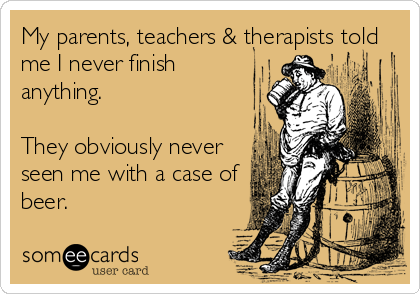 My parents, teachers & therapists told
me I never finish
anything.

They obviously never
seen me with a case of
beer.
