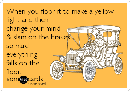 When you floor it to make a yellow
light and then
change your mind
& slam on the brakes
so hard
everything
falls on the
floor.