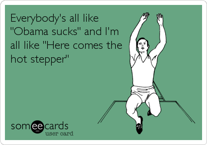 Everybody's all like
"Obama sucks" and I'm
all like "Here comes the
hot stepper"