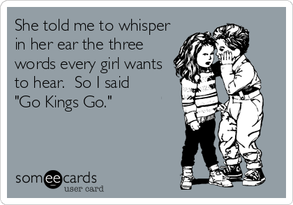 She told me to whisper
in her ear the three
words every girl wants
to hear.  So I said
"Go Kings Go."