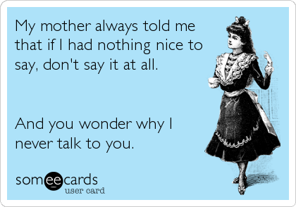 My mother always told me
that if I had nothing nice to
say, don't say it at all.


And you wonder why I
never talk to you.