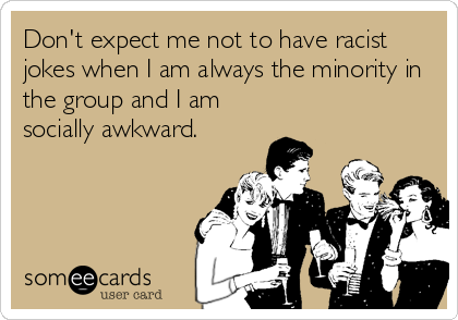 Don't expect me not to have racist
jokes when I am always the minority in
the group and I am
socially awkward.