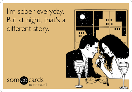 I'm sober everyday.
But at night, that's a
different story.