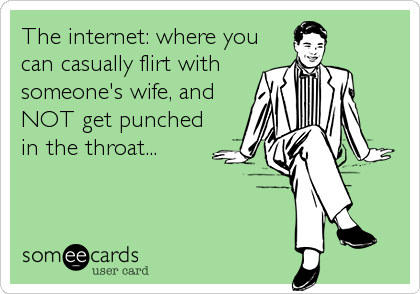 The internet: where you
can casually flirt with
someone's wife, and
NOT get punched
in the throat...