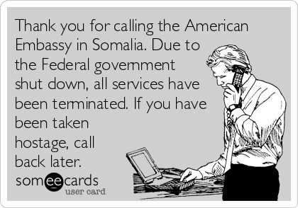 Thank you for calling the American
Embassy in Somalia. Due to
the Federal government
shut down, all services have
been terminated. If you have
been taken
hostage, call
back later.