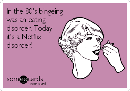 In the 80's bingeing
was an eating
disorder. Today
it's a Netflix
disorder!