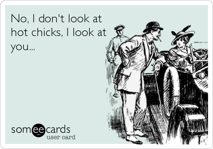 No, I don't look at
hot chicks, I look at
you...
