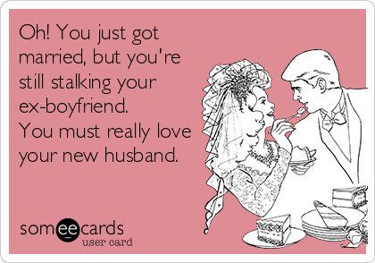 Oh! You just got
married, but you're
still stalking your
ex-boyfriend.
You must really love
your new husband.