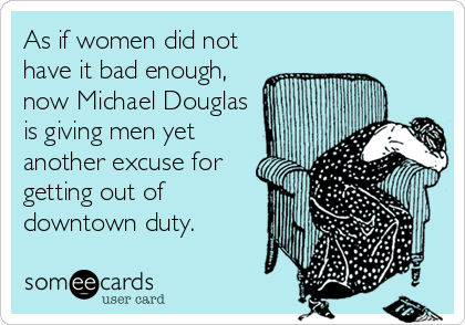 As if women did not
have it bad enough,
now Michael Douglas
is giving men yet
another excuse for
getting out of
downtown duty.