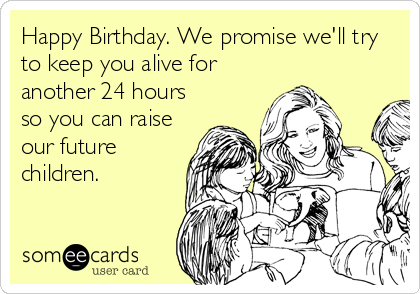 Happy Birthday. We promise we'll try
to keep you alive for
another 24 hours
so you can raise
our future
children.