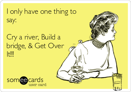 I only have one thing to
say:

Cry a river, Build a
bridge, & Get Over
It!!!