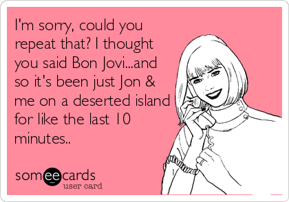 I'm sorry, could you
repeat that? I thought
you said Bon Jovi...and
so it's been just Jon &
me on a deserted island
for like the last 10
minutes..