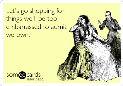 Let's go shopping for
things we'll be too
embarrassed to admit
we own.