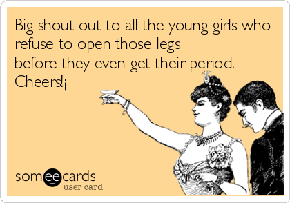 Big shout out to all the young girls who
refuse to open those legs
before they even get their period.
Cheers!¡