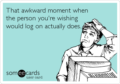 That awkward moment when
the person you're wishing
would log on actually does.