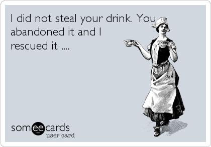 I did not steal your drink. You
abandoned it and I
rescued it ....