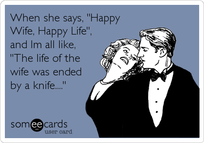 When she says, "Happy
Wife, Happy Life",
and Im all like,
"The life of the
wife was ended
by a knife...."