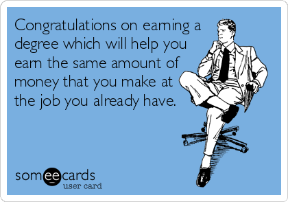 Congratulations on earning a
degree which will help you
earn the same amount of
money that you make at
the job you already have.