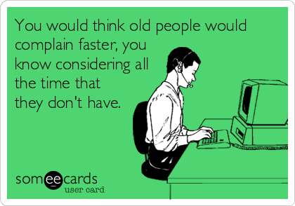 You would think old people would
complain faster, you
know considering all
the time that
they don't have.