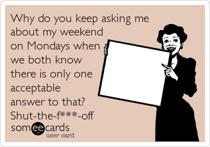 Why do you keep asking me
about my weekend
on Mondays when
we both know
there is only one
acceptable
answer to that?
Shut-the-f***