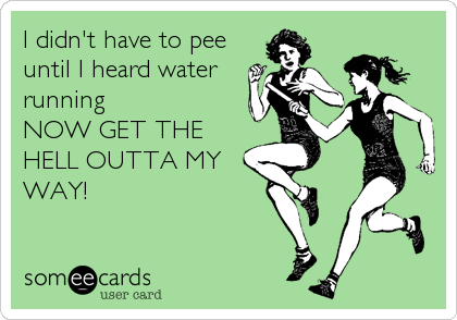 I didn't have to pee
until I heard water
running
NOW GET THE
HELL OUTTA MY
WAY!