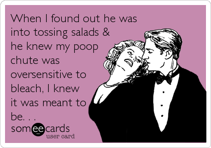 When I found out he was
into tossing salads &
he knew my poop
chute was
oversensitive to
bleach, I knew
it was meant to
be.%
