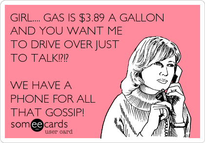 GIRL.... GAS IS $3.89 A GALLON
AND YOU WANT ME
TO DRIVE OVER JUST
TO TALK!?!?

WE HAVE A
PHONE FOR ALL
THAT GOSSIP!