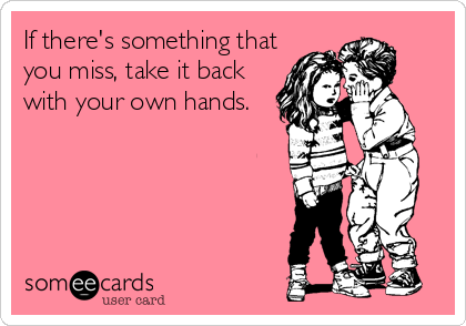 If there's something that
you miss, take it back
with your own hands.